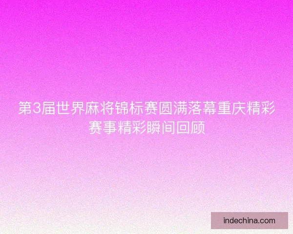 第3届世界麻将锦标赛圆满落幕重庆精彩赛事精彩瞬间回顾